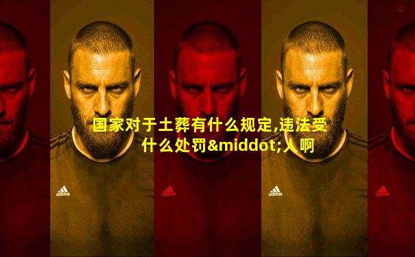 国家对于土葬有什么规定,违法受什么处罚·人啊 卜